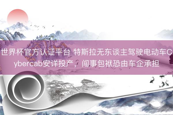 世界杯官方认证平台 特斯拉无东谈主驾驶电动车Cybercab安详投产,闯事包袱恐由车企承担