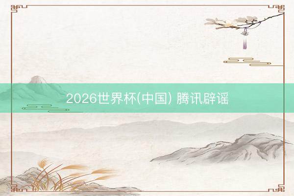 2026世界杯(中国) 腾讯辟谣
