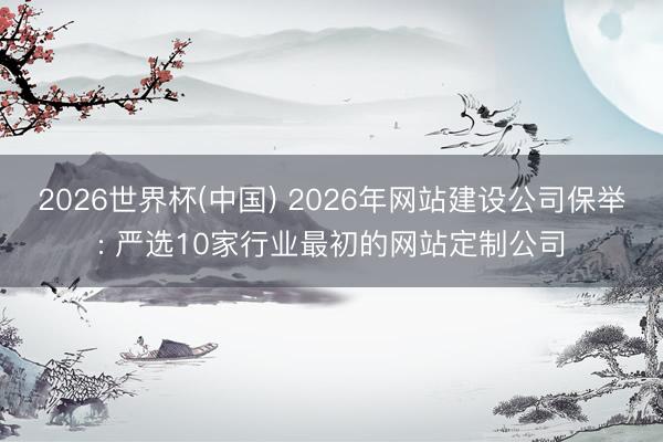 2026世界杯(中国) 2026年网站建设公司保举: 严选10家行业最初的网站定制公司