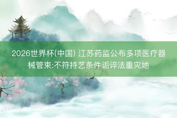 2026世界杯(中国) 江苏药监公布多项医疗器械管束:不符持艺条件诟谇法重灾地