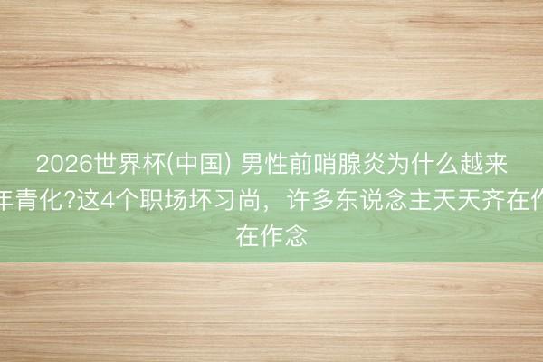 2026世界杯(中国) 男性前哨腺炎为什么越来越年青化?这4个职场坏习尚，许多东说念主天天齐在作念