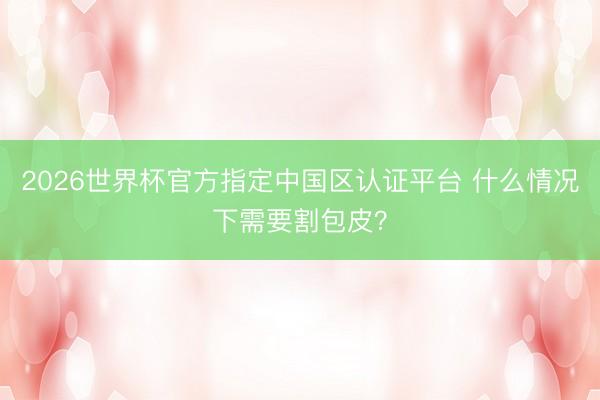 2026世界杯官方指定中国区认证平台 什么情况下需要割包皮？