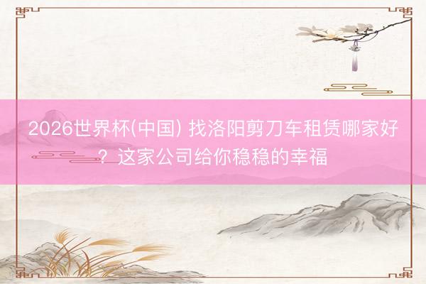 2026世界杯(中国) 找洛阳剪刀车租赁哪家好？这家公司给你稳稳的幸福