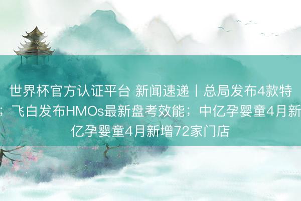 世界杯官方认证平台 新闻速递丨总局发布4款特医食物批件；飞白发布HMOs最新盘考效能；中亿孕婴童4月新增72家门店