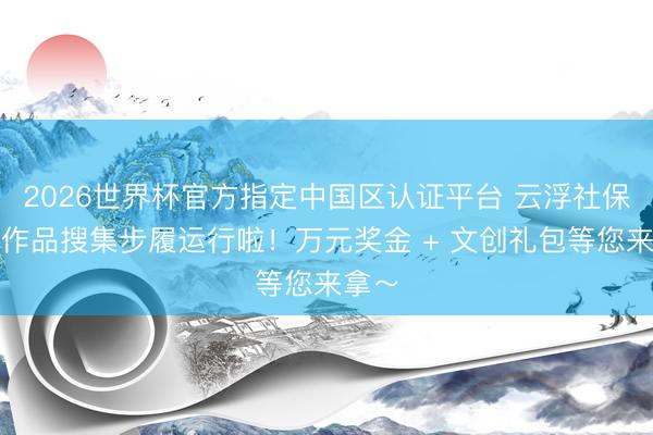 2026世界杯官方指定中国区认证平台 云浮社保文创作品搜集步履运行啦！万元奖金 + 文创礼包等您来拿～