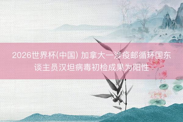 2026世界杯(中国) 加拿大一涉疫邮循环国东谈主员汉坦病毒初检成果为阳性