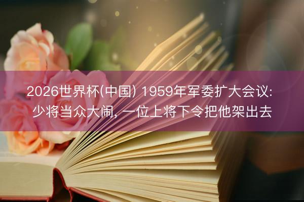 2026世界杯(中国) 1959年军委扩大会议: 少将当众大闹， 一位上将下令把他架出去