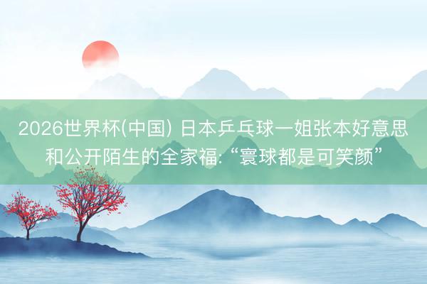 2026世界杯(中国) 日本乒乓球一姐张本好意思和公开陌生的全家福: “寰球都是可笑颜”