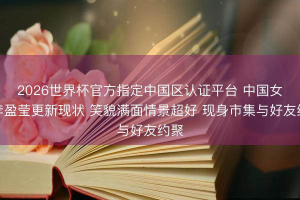 2026世界杯官方指定中国区认证平台 中国女排李盈莹更新现状 笑貌满面情景超好 现身市集与好友约聚