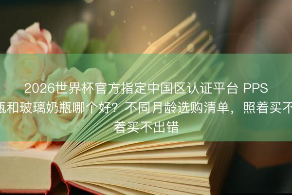 2026世界杯官方指定中国区认证平台 PPSU奶瓶和玻璃奶瓶哪个好？不同月龄选购清单，照着买不出错
