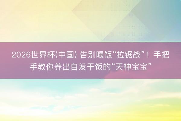 2026世界杯(中国) 告别喂饭“拉锯战”！手把手教你养出自发干饭的“天神宝宝”