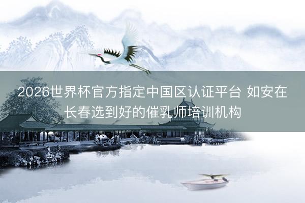 2026世界杯官方指定中国区认证平台 如安在长春选到好的催乳师培训机构