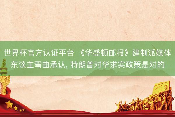 世界杯官方认证平台 《华盛顿邮报》建制派媒体东谈主弯曲承认， 特朗普对华求实政策是对的