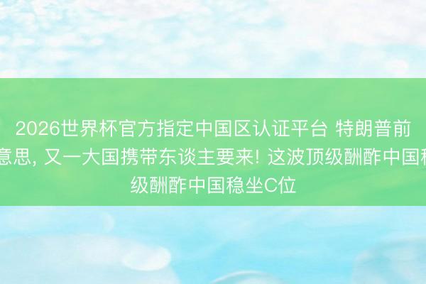 2026世界杯官方指定中国区认证平台 特朗普前脚返好意思， 又一大国携带东谈主要来! 这波顶级酬酢中国稳坐C位