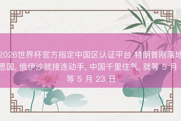 2026世界杯官方指定中国区认证平台 特朗普刚落地好意思国， 俄伊沙就接连动手， 中国千里住气， 就等 5 月 23 日