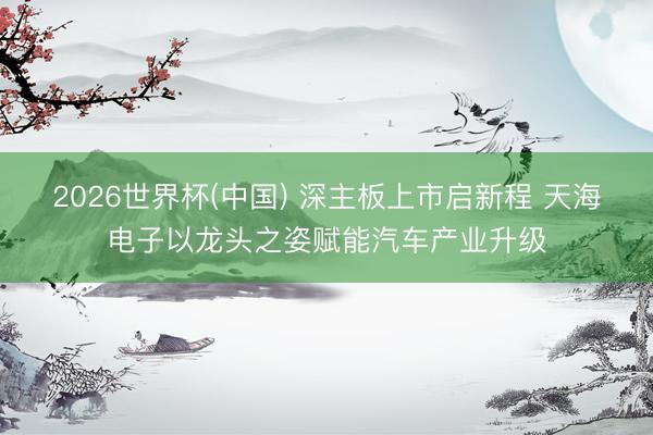 2026世界杯(中国) 深主板上市启新程 天海电子以龙头之姿赋能汽车产业升级