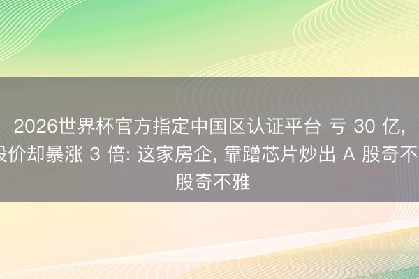 2026世界杯官方指定中国区认证平台 亏 30 亿， 股价却暴涨 3 倍: 这家房企， 靠蹭芯片炒出 A 股奇不雅