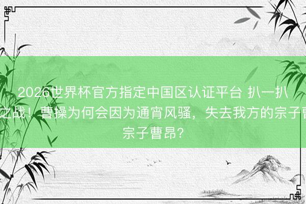 2026世界杯官方指定中国区认证平台 扒一扒宛城之战！曹操为何会因为通宵风骚，失去我方的宗子曹昂？