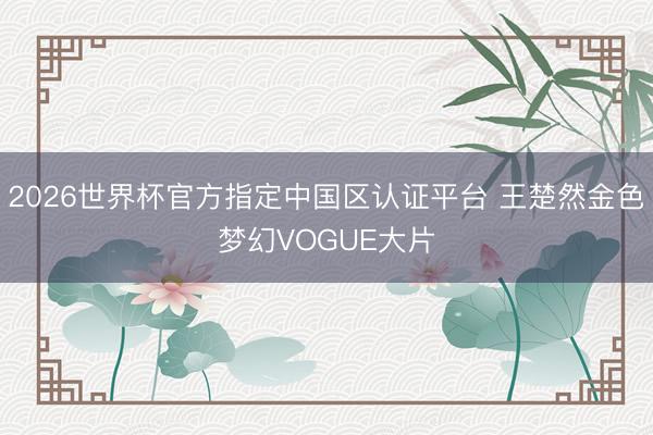 2026世界杯官方指定中国区认证平台 王楚然金色梦幻VOGUE大片
