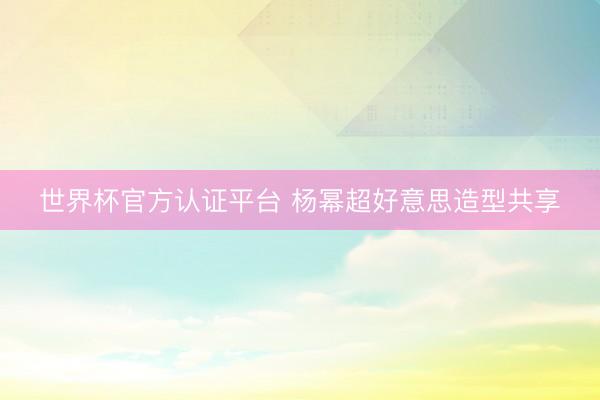 世界杯官方认证平台 杨幂超好意思造型共享