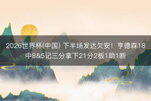2026世界杯(中国) 下半场发达欠安!亨德森18中8&5记三分拿下21分2板1助1断