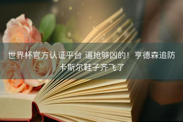 世界杯官方认证平台 逼抢够凶的！亨德森追防卡斯尔鞋子齐飞了