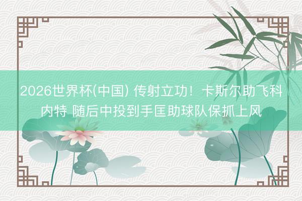 2026世界杯(中国) 传射立功！卡斯尔助飞科内特 随后中投到手匡助球队保抓上风