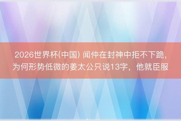 2026世界杯(中国) 闻仲在封神中拒不下跪，为何形势低微的姜太公只说13字，他就臣服