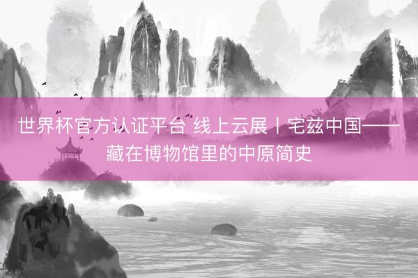 世界杯官方认证平台 线上云展丨宅兹中国——藏在博物馆里的中原简史
