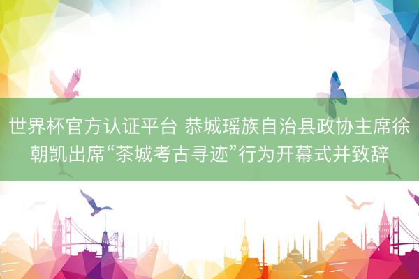 世界杯官方认证平台 恭城瑶族自治县政协主席徐朝凯出席“茶城考古寻迹”行为开幕式并致辞