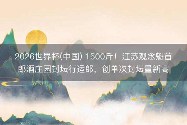 2026世界杯(中国) 1500斤！江苏观念魁首郎酒庄园封坛行运郎，创单次封坛量新高
