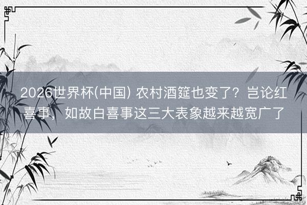 2026世界杯(中国) 农村酒筵也变了？岂论红喜事，如故白喜事这三大表象越来越宽广了