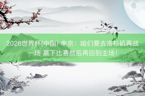 2026世界杯(中国) 申京：咱们要去洛杉矶再战一场 赢下比赛然后再回到主场！