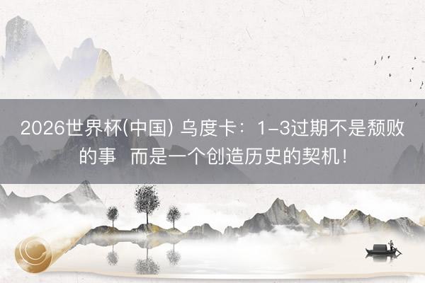 2026世界杯(中国) 乌度卡：1-3过期不是颓败的事  而是一个创造历史的契机！