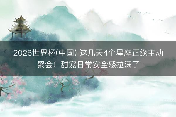 2026世界杯(中国) 这几天4个星座正缘主动聚会！甜宠日常安全感拉满了