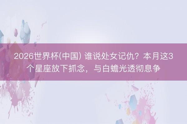 2026世界杯(中国) 谁说处女记仇？本月这3个星座放下抓念，与白蟾光透彻息争