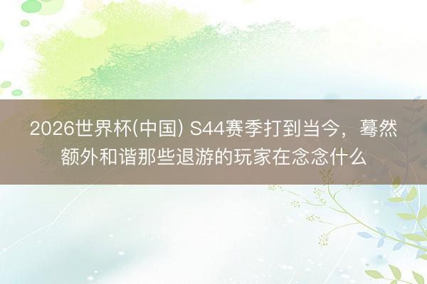 2026世界杯(中国) S44赛季打到当今，蓦然额外和谐那些退游的玩家在念念什么