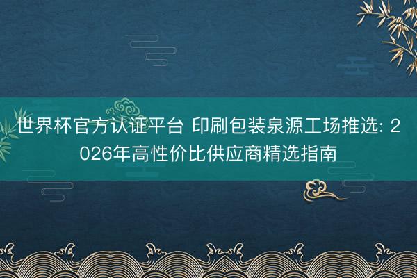 世界杯官方认证平台 印刷包装泉源工场推选: 2026年高性价比供应商精选指南