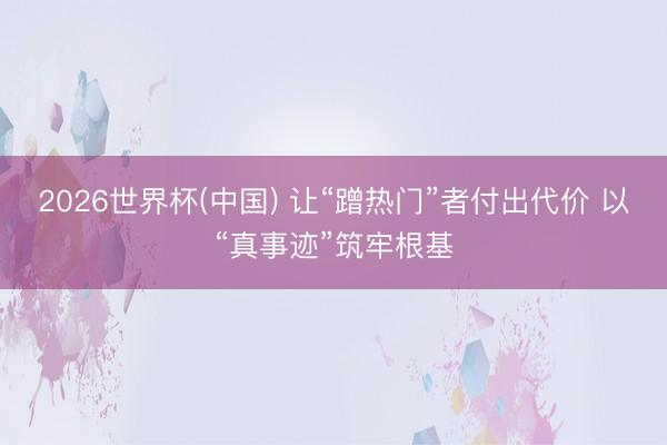2026世界杯(中国) 让“蹭热门”者付出代价 以“真事迹”筑牢根基