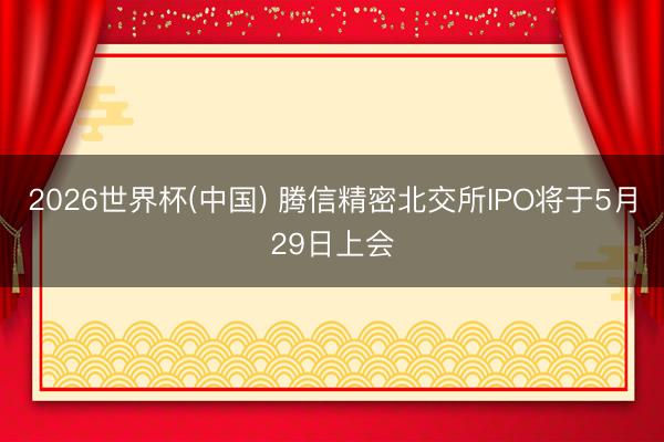 2026世界杯(中国) 腾信精密北交所IPO将于5月29日上会