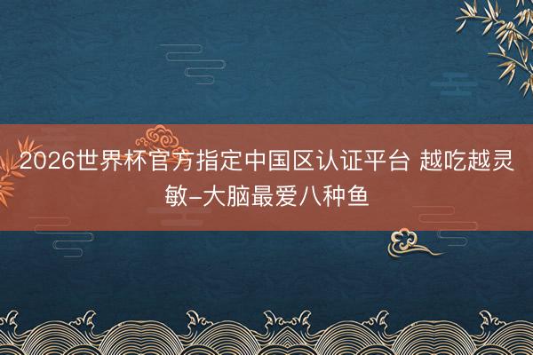 2026世界杯官方指定中国区认证平台 越吃越灵敏-大脑最爱八种鱼