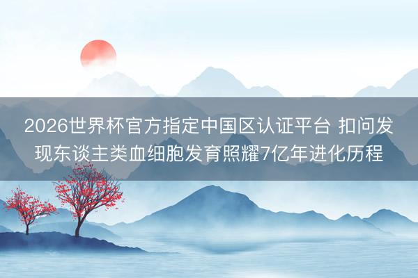 2026世界杯官方指定中国区认证平台 扣问发现东谈主类血细胞发育照耀7亿年进化历程