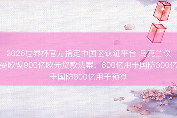 2026世界杯官方指定中国区认证平台 乌克兰议会批准经受欧盟900亿欧元贷款法案，600亿用于国防300亿用于预算