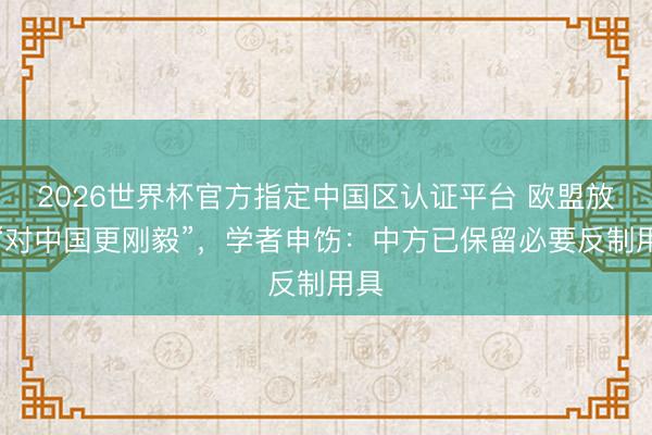 2026世界杯官方指定中国区认证平台 欧盟放风“对中国更刚毅”，学者申饬：中方已保留必要反制用具