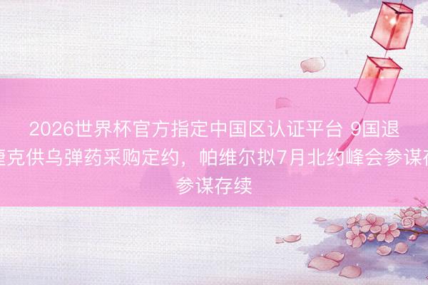2026世界杯官方指定中国区认证平台 9国退出捷克供乌弹药采购定约，帕维尔拟7月北约峰会参谋存续
