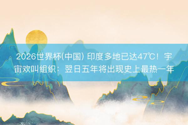 2026世界杯(中国) 印度多地已达47℃！宇宙欢叫组织：翌日五年将出现史上最热一年