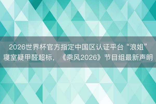 2026世界杯官方指定中国区认证平台 “浪姐”寝室疑甲醛超标，《乘风2026》节目组最新声明