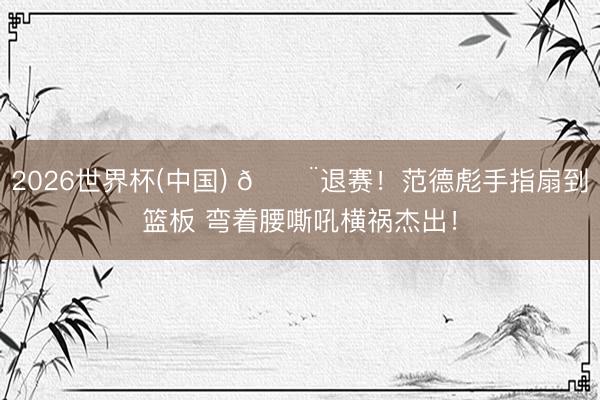 2026世界杯(中国) 🚨退赛！范德彪手指扇到篮板 弯着腰嘶吼横祸杰出！