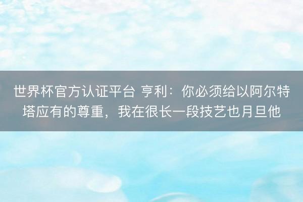 世界杯官方认证平台 亨利：你必须给以阿尔特塔应有的尊重，我在很长一段技艺也月旦他