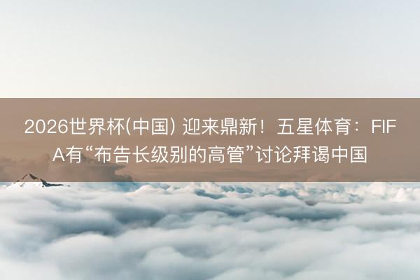 2026世界杯(中国) 迎来鼎新！五星体育：FIFA有“布告长级别的高管”讨论拜谒中国